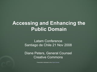 Accessing and Enhancing the Public Domain Latam Conference Santiago de Chile 21 Nov 2008 Diane Peters, General Counsel Creative Commons Presentation dedicated to the  Public Domain . 