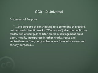 CC0 1.0 Universal Statement of Purpose “… the purpose of contributing to a commons of creative, cultural and scientific works (“Commons”) that the public can reliably and without fear of later claims of infringement build upon, modify, incorporate in other works, reuse and redistribute as freely as possible in any form whatsoever and for any purposes…