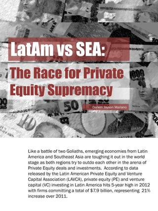 LatAm vs SEA:
The Race for Private
Equity Supremacy
Darwin Jayson Mariano

Like a battle of two Goliaths, emerging economies from Latin
America and Southeast Asia are toughing it out in the world
stage as both regions try to outdo each other in the arena of
Private Equity deals and investments. According to data
released by the Latin American Private Equity and Venture
Capital Association (LAVCA), private equity (PE) and venture
capital (VC) investing in Latin America hits 5-year high in 2012
with firms committing a total of $7.9 billion, representing 21%
increase over 2011.

 