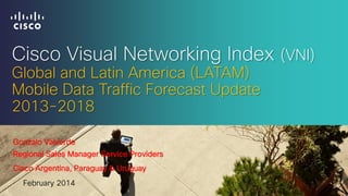 Cisco Visual Networking Index (VNI)
Global and Latin America (LATAM)
Mobile Data Traffic Forecast Update
2013-2018
Gonzalo Valverde
Regional Sales Manager Service Providers
Cisco Argentina, Paraguay & Uruguay
February 2014

 