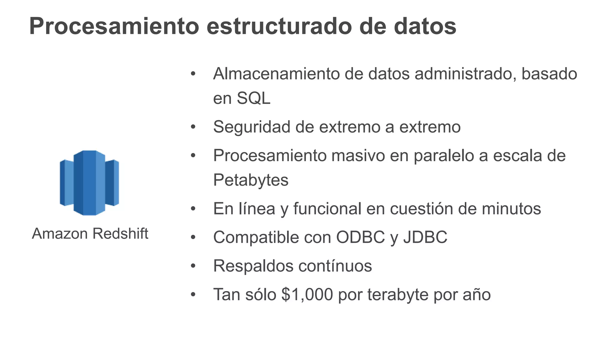Procesamiento estructurado de datos
• Almacenamiento de datos administrado, basado
en SQL
• Seguridad de extremo a extremo
• Procesamiento masivo en paralelo a escala de
Petabytes
• En línea y funcional en cuestión de minutos
• Compatible con ODBC y JDBC
• Respaldos contínuos
• Tan sólo $1,000 por terabyte por año
Amazon Redshift
 