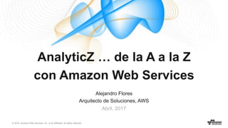 © 2016, Amazon Web Services, Inc. or its Affiliates. All rights reserved.
Alejandro Flores
Arquitecto de Soluciones, AWS
Abril, 2017
AnalyticZ … de la A a la Z
con Amazon Web Services
 