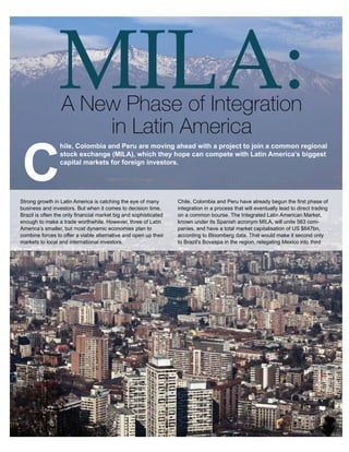 Agribusiness




                MILA:
          MILA: A New Phase of Integra on in La n America

          Chile, Colombia and Peru are moving ahead with a project
          to join a common regional stock exchange (MILA), which
          they hope can compete with La n America’s biggest capital
          markets for foreign investors.


                  A New Phase of Integration
          Strong growth in La n America is catching the eye of
          many business and investors. But when it comes to
          decision me, Brazil is o en the only ﬁnancial market big
          and sophis cated enough to make a trade worthwhile.
                      in Latin America
          However, three of La n America’s smaller, but most
          dynamic economies plan to combine forces to oﬀer a
          viable alterna ve and open up their markets to local and




C
          interna onal investors. and Peru are moving ahead with a project to join a common regional
                hile, Colombia
                 stock exchange (MILA), which they hope can compete with Latin America’s biggest
            Chile, capital markets have foreign investors.
                   Colombia and Peru for already begun the ﬁrst
            phase of integra on in a process that will eventually lead
            to direct trading on a common bourse. The Integrated
            La n American Market, known under its Spanish acronym
            MILA, will unite 563 companies, and have a total market
            capitalisa on of US $647bn, according to Bloomberg data.
Strong growth in Latin America second only toeye of many
            That would make it is catching the Brazil’s Bovespa inChile, Colombia and Peru have already begun the ﬁrst phase of
                                                                    the
            region, relega ng Mexico into third place. time, volume is
business and investors. But when it comes to decision   Trade      integration in a process that will eventually lead to direct trading
Brazil is often the onlybe among the highest insophisticatedwith ini al common bourse. The Integrated Latin American Market,
            also set to ﬁnancial market big and the region,        on a
enough to es mates poin ng to a daily sum of US $300mn.
            make a trade worthwhile. However, three of Latin       known under its Spanish acronym MILA, will unite 563 com-
America’s smaller, but most dynamic economies plan to            panies, and have a total market capitalisation of US $647bn,
combine forcesthree Andean states make and open up their
          The to offer a viable alternative natural companions: they
                                                                 according to Bloomberg data. That would make it second only
markets toshare and international investors.
           local a Paciﬁc coastline, an economic model based on Brazil’s Bovespa in the region, relegating Mexico into third
                                                                 to
          openness to trade, and democra c values. But individually,
          each market is too small to a ract large sums of investment
          compared to the con nent’s economic and ﬁnancial
          powerhouses.

          By pooling liquidity and deepening capital markets, each
          of the countries should be be er placed to compete
          for foreign investment with the region’s tradi onal
          powerhouses, with Mexico the most likely to lose market
          share, according to Victor Rodriguez. This scale advantage
          applies especially to the two smaller markets in the MILA
          group, Peru and Colombia, which hope to gain more weight
          in regional indices.

          As well as the obvious beneﬁts of lower transac on costs
          and improved cross-border trade eﬃciencies, the combined
          market will allow investors to diversify their holdings.
          Where now most investors in Peru are concentrated in
          the booming mining sector, a por olio in MILA could be
          expanded to include Chilean retailers and Colombian
          construc on ﬁrms. Each individual market, especially Peru
          and Colombia, has tradi onally been too small or risky for
          most investors, par cularly foreign, to look beyond the




                                                                                                                                 15
 