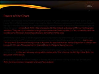 a) Since Tithi + Ishta is the sum of the forces of Ishta and Tithi, their combined power is felt at this point.
Hence Tithi+Ishta is the most powerful among the 6 points. Matters represented by the sign, together with
the sign in which its dispositor is located, represent a common element in many major events relating to the
life of the person. In this chart, Tithi+Ishta is located in 7th Sign (Libra) and conjunct Mercury (retrograde)
and Mars. This gave her tremendous energy in communication (Mercury /Mars) in her relationship with the
outside world. However, this conﬁguration also denied her marital bliss.
b) When any two or more of the 6 Key points are in conjunction (ie in the same sign), the respective sign is
greatly strengthened. This is especially so in case of the points Rahu Fortuna and Tithi + Ishta. In this case
Tithi and Ascdt Fortuna are in conjunction in Aquarius. As explained earlier, Jupiter (dispositor of Ishta) is also
conjunct in this sign. This propelled her to great heights of popularity and success.
c) If one or more Retrograde planet is in conjunction with the 6 key points, the respective sign is greatly
strengthened . In this case, Mercury retrograde is posited with Tithi + Ishta in the 7th Sign Libra. Refer the
discussion on this above.
d) If the dispositor of any of the Key signs is Retrograde, major events relating to that sign are indicated .
Refer the discussion on retrograde Uranus in Taurus above
Power of the Chart
CIRCUITS
INA
HOROSCOPE
 