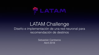 LATAM Challenge
Diseño e implementación de una red neuronal para
recomendación de destinos
Sebastián Camberos
Abril 2018
 