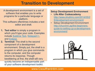 Transition to Development
Setup Development Environment
• Life After Codeacademy
http://www.shubhro.com/2014/05/2
9/development-environment/
• Setup Development Environment
http://churchm.ag/the-beginners-
guide-to-setting-up-a-development-
environment/
A development environment is a set of
software that enables you to write
programs for a particular language or
platform.
This software oftentimes includes a text
editor and shell.
1. Text editor is simply a program in
which you’ll type your code. Examples
include Sublime Text, Notepad++,
and Eclipse.
2. Terminal: The shell is the second
component of a development
environment. Simply put, the shell is a
program in which you give commands
to the computer, and the computer
returns its response. Though
bewildering at first, the shell will very
quickly become an indispensable part
of your software development toolkit.
www.Csouffrantntim.com
 