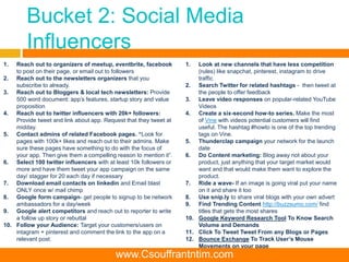 Bucket 2: Social Media
Influencers
1. Reach out to organizers of meetup, eventbrite, facebook
to post on their page, or email out to followers
2. Reach out to the newsletters organizers that you
subscribe to already.
3. Reach out to Bloggers & local tech newsletters: Provide
500 word document: app’s features, startup story and value
proposition
4. Reach out to twitter influencers with 20k+ followers:
Provide tweet and link about app. Request that they tweet at
midday.
5. Contact admins of related Facebook pages. “Look for
pages with 100k+ likes and reach out to their admins. Make
sure these pages have something to do with the focus of
your app. Then give them a compelling reason to mention it”.
6. Select 100 twitter influencers with at least 10k followers or
more and have them tweet your app campaign on the same
day/ stagger for 20 each day if necessary
7. Download email contacts on linkedin and Email blast
ONLY once w/ mail chimp
8. Google form campaign- get people to signup to be network
ambassadors for a day/week
9. Google alert competitors and reach out to reporter to write
a follow up story or rebuttal
10. Follow your Audience: Target your customers/users on
intagram + pinterest and comment the link to the app on a
relevant post.
1. Look at new channels that have less competition
(rules) like snapchat, pinterest, instagram to drive
traffic
2. Search Twitter for related hashtags - then tweet at
the people to offer feedback
3. Leave video responses on popular-related YouTube
Videos
4. Create a six-second how-to series. Make the most
of Vine with videos potential customers will find
useful. The hashtag #howto is one of the top trending
tags on Vine.
5. Thunderclap campaign your network for the launch
date
6. Do Content marketing: Blog away not about your
product, just anything that your target market would
want and that would make them want to explore the
product.
7. Ride a wave- If an image is going viral put your name
on it and share it too
8. Use snip.ly to share viral blogs with your own advert
9. Find Trending Content http://buzzsumo.com/ find
titles that gets the most shares
10. Google Keyword Research Tool To Know Search
Volume and Demands
11. Click To Tweet Tweet From any Blogs or Pages
12. Bounce Exchange To Track User’s Mouse
Movements on your page
www.Csouffrantntim.com
 