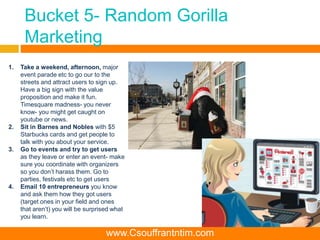 Bucket 5- Random Gorilla
Marketing
1. Take a weekend, afternoon, major
event parade etc to go our to the
streets and attract users to sign up.
Have a big sign with the value
proposition and make it fun.
Timesquare madness- you never
know- you might get caught on
youtube or news.
2. Sit in Barnes and Nobles with $5
Starbucks cards and get people to
talk with you about your service.
3. Go to events and try to get users
as they leave or enter an event- make
sure you coordinate with organizers
so you don’t harass them. Go to
parties, festivals etc to get users
4. Email 10 entrepreneurs you know
and ask them how they got users
(target ones in your field and ones
that aren’t) you will be surprised what
you learn.
www.Csouffrantntim.com
 