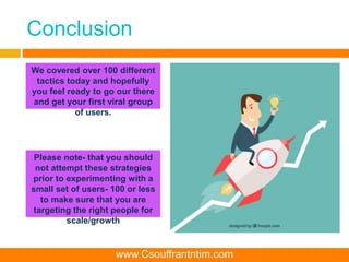Conclusion
We covered over 100 different
tactics today and hopefully
you feel ready to go our there
and get your first viral group
of users.
Please note- that you should
not attempt these strategies
prior to experimenting with a
small set of users- 100 or less
to make sure that you are
targeting the right people for
scale/growth
www.Csouffrantntim.com
 