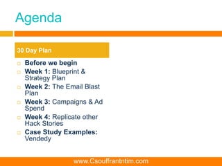 Agenda
 Before we begin
 Week 1: Blueprint &
Strategy Plan
 Week 2: The Email Blast
Plan
 Week 3: Campaigns & Ad
Spend
 Week 4: Replicate other
Hack Stories
 Case Study Examples:
Vendedy
30 Day Plan
www.Csouffrantntim.com
 