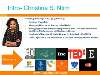 Intro- Christine S. Ntim
Forbes 30Under30 + AdAge 40Under40
 Founder @Vendedy
 Managing Director of Startup Grind Dubai
 Managing Partner @BrandEntrepreneurs.com, MothersinTech.com,
CaribbeanStartups.com, WeStartupHaiti.com
 Graduate of Dartmouth, Hult, Draper U, Singularity U @NASA
 Global Speaker @ United Nations, TEDx and European Union Forum
Featured in:
www.Csouffrantntim.com
 