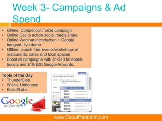 Week 3- Campaigns & Ad
Spend
Tools of the Day
• ThunderClap
• Wistia, Unbounce
• KickoffLabs
• Online: Competition/ prize campaign
• Online Call to action social media share
• Online Webinar introduction + Google
hangout- live demo
• Offline: launch free events/workshops at
restaurants, cafes and local spaces
• Boost all campaigns with $1-$10 facebook
boosts and $10-$20 Google Adwords.
www.Csouffrantntim.com
 