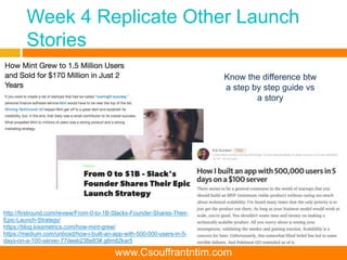 Week 4 Replicate Other Launch
Stories
http://firstround.com/review/From-0-to-1B-Slacks-Founder-Shares-Their-
Epic-Launch-Strategy/
https://blog.kissmetrics.com/how-mint-grew/
https://medium.com/unboxd/how-i-built-an-app-with-500-000-users-in-5-
days-on-a-100-server-77deeb238e83#.g6m82kar5
Know the difference btw
a step by step guide vs
a story
www.Csouffrantntim.com
 