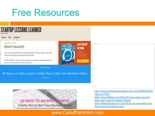 Free Resources
http://www.startuplessonslearned.com/2009/03/don
t-launch.html
https://kickofflabs.com/blog/30-days-epic-launch-
daily-plan-start-business-online/
http://www.epiclaunch.com/30-must-read-blogs-for-
the-growing-entrepreneur/
www.Csouffrantntim.com
 