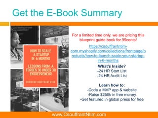 Get the E-Book Summary
https://csouffrantntim-
com.myshopify.com/collections/frontpage/p
roducts/how-to-launch-scale-your-startup-
in-6-months
For a limited time only, we are pricing this
blueprint guide book for 99cents!
www.CsouffrantNtim.com
What's Inside?
-24 HR Start List
-24 HR Audit List
Learn how to:
-Code a MVP app & website
-Raise $250k in free money
-Get featured in global press for free
 