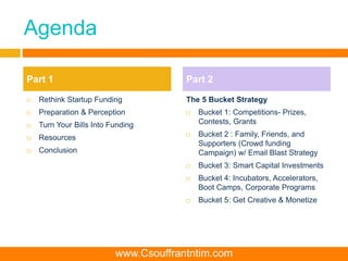 Agenda
 Rethink Startup Funding
 Preparation & Perception
 Turn Your Bills Into Funding
 Resources
 Conclusion
The 5 Bucket Strategy
 Bucket 1: Competitions- Prizes,
Contests, Grants
 Bucket 2 : Family, Friends, and
Supporters (Crowd funding
Campaign) w/ Email Blast Strategy
 Bucket 3: Smart Capital Investments
 Bucket 4: Incubators, Accelerators,
Boot Camps, Corporate Programs
 Bucket 5: Get Creative & Monetize
Part 1 Part 2
www.Csouffrantntim.com
 