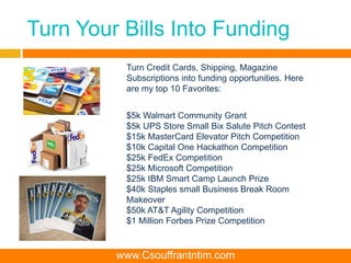 Turn Your Bills Into Funding
$5k Walmart Community Grant
$5k UPS Store Small Bix Salute Pitch Contest
$15k MasterCard Elevator Pitch Competition
$10k Capital One Hackathon Competition
$25k FedEx Competition
$25k Microsoft Competition
$25k IBM Smart Camp Launch Prize
$40k Staples small Business Break Room
Makeover
$50k AT&T Agility Competition
$1 Million Forbes Prize Competition
Turn Credit Cards, Shipping, Magazine
Subscriptions into funding opportunities. Here
are my top 10 Favorites:
www.Csouffrantntim.com
 