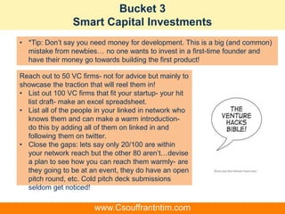 Bucket 3
Smart Capital Investments
Reach out to 50 VC firms- not for advice but mainly to
showcase the traction that will reel them in!
• List out 100 VC firms that fit your startup- your hit
list draft- make an excel spreadsheet.
• List all of the people in your linked in network who
knows them and can make a warm introduction-
do this by adding all of them on linked in and
following them on twitter.
• Close the gaps: lets say only 20/100 are within
your network reach but the other 80 aren’t…devise
a plan to see how you can reach them warmly- are
they going to be at an event, they do have an open
pitch round, etc. Cold pitch deck submissions
seldom get noticed!
• *Tip: Don’t say you need money for development. This is a big (and common)
mistake from newbies… no one wants to invest in a first-time founder and
have their money go towards building the first product!
www.Csouffrantntim.com
 