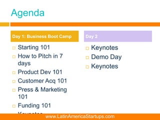 Agenda
 Starting 101
 How to Pitch in 7
days
 Product Dev 101
 Customer Acq 101
 Press & Marketing
101
 Funding 101
 Keynotes
 Keynotes
 Demo Day
 Keynotes
Day 1: Business Boot Camp Day 2
www.LatinAmericaStartups.com
 