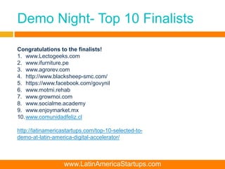 Demo Night- Top 10 Finalists
Congratulations to the finalists!
1. www.Lectogeeks.com
2. www.ifurniture.pe
3. www.agrorev.com
4. http://www.blacksheep-smc.com/
5. https://www.facebook.com/govynil
6. www.motmi.rehab
7. www.growmoi.com
8. www.socialme.academy
9. www.enjoymarket.mx
10.www.comunidadfeliz.cl
http://latinamericastartups.com/top-10-selected-to-
demo-at-latin-america-digital-accelerator/
www.LatinAmericaStartups.com
 