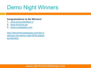 Demo Night Winners
Congratulations to the Winners!
1. www.comunidadfeliz.cl
2. www.ifurniture.pe
3. www.Lectogeeks.com
http://latinamericastartups.com/top-3-
startups-win-demo-night-2016-digital-
accelerator/
www.LatinAmericaStartups.com
 
