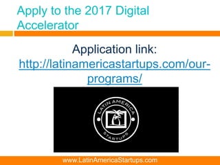 Apply to the 2017 Digital
Accelerator
Application link:
http://latinamericastartups.com/our-
programs/
www.LatinAmericaStartups.com
 