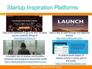 Startup Inspiration Platforms
Take a full weekend to go over this 10 week
course material- Binge it!
www.StartupClass.co
Take a day to read through the beginner
articles
http://launchthisyear.com/
A curated email digest of
startup activity in every part of
the world:
https://www.startupdigest.com/
A curated hub of startup communities,
resources and programs around the world
https://www.googleforentrepreneurs.com/
www.Csouffrantntim.com
 