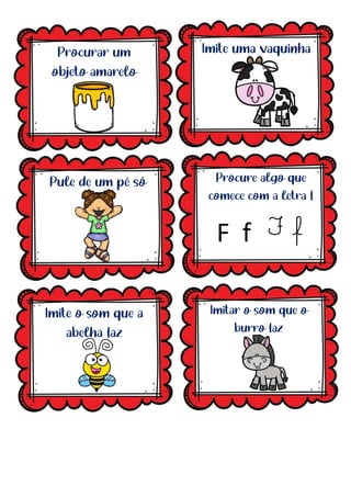 Procurar um
objeto amarelo
Imite uma vaquinha
Procure algo que
comece com a letra f
Pule de um pé só
Imite o som que a
abelha faz
Imitar o som que o
burro faz
F f
F f
 