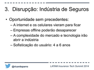 3. Disrupção: Indústria de Seguros 
• Oportunidade sem precedentes: 
– A internet e os celulares vieram para ficar 
– Empresas offline poderão desaparecer 
– A complexidade do mercado e tecnologia irão 
abrir a indústria 
– Sofisticação do usuário: 4 a 6 anos 
@ricardoparro LATAM Insurance Tech Summit 2014 
 