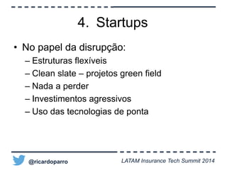 4. Startups 
• No papel da disrupção: 
– Estruturas flexíveis 
– Clean slate – projetos green field 
– Nada a perder 
– Investimentos agressivos 
– Uso das tecnologias de ponta 
@ricardoparro LATAM Insurance Tech Summit 2014 
 