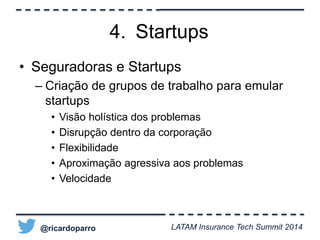 4. Startups 
• Seguradoras e Startups 
– Criação de grupos de trabalho para emular 
startups 
• Visão holística dos problemas 
• Disrupção dentro da corporação 
• Flexibilidade 
• Aproximação agressiva aos problemas 
• Velocidade 
@ricardoparro LATAM Insurance Tech Summit 2014 
 