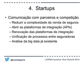 4. Startups 
• Comunicação com parceiros e competição 
– Reduzir a complexidade da venda de seguros 
– Abrir as plataformas de integração (APIs) 
– Renovação das plataformas de integração 
– Unificação de processos entre seguradoras 
– Análise da big data já existente 
@ricardoparro LATAM Insurance Tech Summit 2014 
 