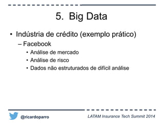 5. Big Data 
• Indústria de crédito (exemplo prático) 
– Facebook 
• Análise de mercado 
• Análise de risco 
• Dados não estruturados de difícil análise 
@ricardoparro LATAM Insurance Tech Summit 2014 
 