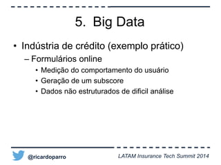 5. Big Data 
• Indústria de crédito (exemplo prático) 
– Formulários online 
• Medição do comportamento do usuário 
• Geração de um subscore 
• Dados não estruturados de dificil análise 
@ricardoparro LATAM Insurance Tech Summit 2014 
 