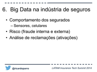 6. Big Data na indústria de seguros 
• Comportamento dos segurados 
– Sensores, celulares 
• Risco (fraude interna e externa) 
• Análise de reclamações (ativações) 
@ricardoparro LATAM Insurance Tech Summit 2014 
 