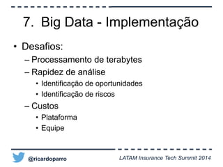 7. Big Data - Implementação 
• Desafios: 
– Processamento de terabytes 
– Rapidez de análise 
• Identificação de oportunidades 
• Identificação de riscos 
– Custos 
• Plataforma 
• Equipe 
@ricardoparro LATAM Insurance Tech Summit 2014 
 