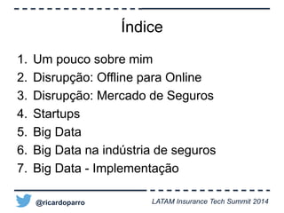Índice 
1. Um pouco sobre mim 
2. Disrupção: Offline para Online 
3. Disrupção: Mercado de Seguros 
4. Startups 
5. Big Data 
6. Big Data na indústria de seguros 
7. Big Data - Implementação 
@ricardoparro LATAM Insurance Tech Summit 2014 
 