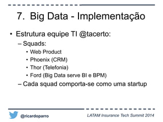 7. Big Data - Implementação 
• Estrutura equipe TI @tacerto: 
– Squads: 
• Web Product 
• Phoenix (CRM) 
• Thor (Telefonia) 
• Ford (Big Data serve BI e BPM) 
– Cada squad comporta-se como uma startup 
@ricardoparro LATAM Insurance Tech Summit 2014 
 