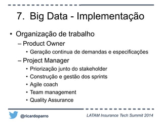 7. Big Data - Implementação 
• Organização de trabalho 
– Product Owner 
• Geração continua de demandas e especificações 
– Project Manager 
• Priorização junto do stakeholder 
• Construção e gestão dos sprints 
• Agile coach 
• Team management 
• Quality Assurance 
@ricardoparro LATAM Insurance Tech Summit 2014 
 
