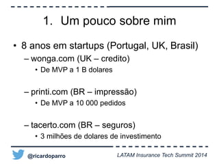1. Um pouco sobre mim 
• 8 anos em startups (Portugal, UK, Brasil) 
– wonga.com (UK – credito) 
• De MVP a 1 B dolares 
– printi.com (BR – impressão) 
• De MVP a 10 000 pedidos 
– tacerto.com (BR – seguros) 
• 3 milhões de dolares de investimento 
@ricardoparro LATAM Insurance Tech Summit 2014 
 