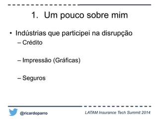 1. Um pouco sobre mim 
• Indústrias que participei na disrupção 
– Crédito 
– Impressão (Gráficas) 
– Seguros 
@ricardoparro LATAM Insurance Tech Summit 2014 
 