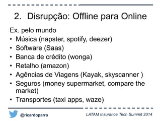 2. Disrupção: Offline para Online 
Ex. pelo mundo 
• Música (napster, spotify, deezer) 
• Software (Saas) 
• Banca de crédito (wonga) 
• Retalho (amazon) 
• Agências de Viagens (Kayak, skyscanner ) 
• Seguros (money supermarket, compare the 
market) 
• Transportes (taxi apps, waze) 
@ricardoparro LATAM Insurance Tech Summit 2014 
 