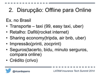 2. Disrupção: Offline para Online 
Ex. no Brasil 
• Transporte – taxi (99, easy taxi, uber) 
• Retalho: Dafiti(rocket internet) 
• Sharing economy(tripda, air bnb, uber) 
• Impressão(printi, zocprint) 
• Seguros(tacerto, bidu, minuto serguros, 
compara online) 
• Crédito (crivo) 
@ricardoparro LATAM Insurance Tech Summit 2014 
 