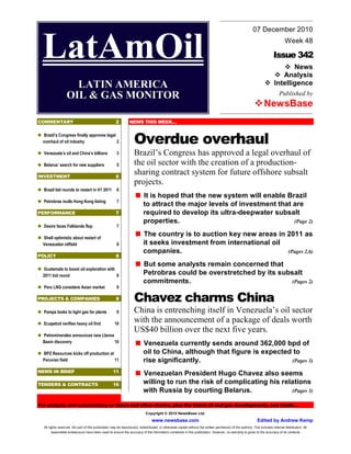 07 December 2010


 LatAmOil                                                                                                                                                              Issue 342
                                                                                                                                                                                Week 48


                                                                                                                                                                               News
                                                                                                                                                                           Analysis
                    LATIN AMERICA                                                                                                                                       Intelligence
                  OIL & GAS MONITOR                                                                                                                                         Published by
                                                                                                                                                                 NewsBase
COMMENTARY                                           2         NEWS THIS WEEK…

  Brazil’s Congress finally approves legal
  overhaul of oil industry                 2                       Overdue overhaul
  Venezuela’s oil and China’s billions                3            Brazil’s Congress has approved a legal overhaul of
  Belarus’ search for new suppliers                   5            the oil sector with the creation of a production-
INVESTMENT                                           6
                                                                   sharing contract system for future offshore subsalt
                                                                   projects.
  Brazil bid rounds to restart in H1 2011             6
                                                                         It is hoped that the new system will enable Brazil
  Petrobras mulls Hong Kong listing                   7
                                                                         to attract the major levels of investment that are
PERFORMANCE                                          7                   required to develop its ultra-deepwater subsalt
                                                                         properties.                                    (Page 2)
  Desire faces Falklands flop                         7

  Shell optimistic about restart of
                                                                         The country is to auction key new areas in 2011 as
  Venezuelan oilfield                                 8                  it seeks investment from international oil
                                                                         companies.                                 (Pages 2,6)
POLICY                                               8
                                                                         But some analysts remain concerned that
  Guatemala to boost oil exploration with
  2011 bid round                          8                              Petrobras could be overstretched by its subsalt
                                                                         commitments.                                (Pages 2)
  Peru LNG considers Asian market                     9

PROJECTS & COMPANIES                                 9             Chavez charms China
  Pampa looks to tight gas for plants                 9            China is entrenching itself in Venezuela’s oil sector
  Ecopetrol verifies heavy oil find                  10
                                                                   with the announcement of a package of deals worth
                                                                   US$40 billion over the next five years.
  Petrominerales announces new Llanos
  Basin discovery                     10                                 Venezuela currently sends around 362,000 bpd of
  BPZ Resources kicks off production at                                  oil to China, although that figure is expected to
  Peruvian field                        11                               rise significantly.                           (Pages 3)
NEWS IN BRIEF                                      11
                                                                         Venezuelan President Hugo Chavez also seems
TENDERS & CONTRACTS                                16                    willing to run the risk of complicating his relations
                                                                         with Russia by courting Belarus.               (Pages 3)

For analysis and commentary on these and other stories, plus the latest oil and gas developments, see inside…
                                                                           Copyright © 2010 NewsBase Ltd.
                                                                               www.newsbase.com                                                             Edited by Andrew Kemp
  All rights reserved. No part of this publication may be reproduced, redistributed, or otherwise copied without the written permission of the authors. This includes internal distribution. All
      reasonable endeavours have been used to ensure the accuracy of the information contained in this publication. However, no warranty is given to the accuracy of its contents
 