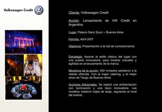 Cliente:  Volkswagen Credit  Acción:  Lanzamiento de VW Credit en Argentina Lugar:  Palacio Sans Souci – Buenos Aires Periodo:  Abril 2007 Objetivos:  Presentación a la red de concesionarios Estrategia:  Asociar el estilo clásico del lugar con una puesta innovadora, para mostrar robustez y agilidad en el lanzamiento de la marca. Mecánica de la acción:  400 invitados asistieron a la velada ofrecida. Con el mejor catering, y el mejor show de Tango de Buenos Aires. Acciones Adicionales:  Se realizó una ambientación con iluminación y una deco innovadora. Las modelos vistieron trajes de largo, siguiendo el nivel del evento. 