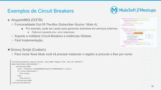 26
● AnypointMQ (OOTB)
○ Funcionalidade Out-Of-The-Box (Subscriber Source / Mule 4);
■ Por exemplo, pode ser usado para gerenciar downtime em serviços externos;
● Falha em requests e/ou error responses;
○ Suporte a múltiplos Circuit-Breakers e instâncias Globais;
○ Fácil Implementação;
●Groovy Script (Custom)
○ Para iniciar flows Mule você irá precisar instanciar o registro e procurar o flow por nome:
Exemplos de Circuit Breakers
 