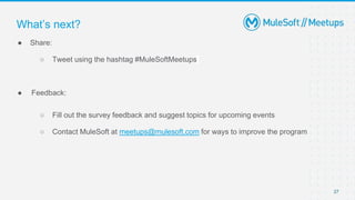 27
● Share:
○ Tweet using the hashtag #MuleSoftMeetups
● Feedback:
○ Fill out the survey feedback and suggest topics for upcoming events
○ Contact MuleSoft at meetups@mulesoft.com for ways to improve the program
What’s next?
 