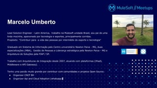 Lead Solution Engineer - Latin America, trabalho na Mulesoft unidade Brasil, sou pai de uma
linda mocinha, apaixonado por tecnologia e esportes, principalmente corridas.
Propósito: "Contribuir para a vida das pessoas por intermédio do esporte e tecnologia"
Graduado em Sistema de Informação pelo Centro universitário Newton Paiva - MG, duas
especializações (MBA), Gestão de Pessoas e Liderança estratégica pela Newton Paiva - MG e
Arquitetura de Soluções pela FIAP / SP.
Trabalho com Arquiteturas de Integração desde 2007, atuando com plataformas (IPaaS,
Middleware e API Gateway).
Tenho uma paixão muito grande por contribuir com comunidades e projetos Open Source.
● Organizer CNCF BH
● Organizer Api and Cloud Adoption (whatsapp)
Marcelo Umberto
 