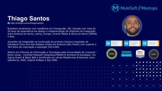 Brasileiro atualmente com residência em Orangeville, ON, Canadá com mais de
20 anos de experiência em design e implementação de Sistemas de Integração
entre América do Norte, Latina, Europa, Oriente Médio & África do Norte (MENA)
e Ásia.
Arquiteto de Integração na construção do primeiro Campus hospitalar da
Cleveland Clinic fora dos Estados Unidos da América (Abu Dhabi) com suporte a
364 leitos de internação e operação 24x7x365.
Mestre em Ciências da Informação e Tecnologia pela Universidade de Liverpool -
Reino Unido, Certified Mulesoft Integration/Platform Architect & Developer, Six
Sigma Green & Black Belt e Certificado em várias Plataformas Enterprise como
Salesforce, AWS, Hyland OnBase e Epic EMR.
Thiago Santos
https://linkedin.com/in/thiagonsantos/
 