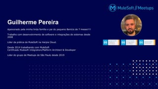 Apaixonado pela minha linda família e pai do pequeno Benício de 7 meses!!!!
Trabalho com desenvolvimento de software e integrações de sistemas desde
2008
Líder da prática de MuleSoft na Harpia Cloud.
Desde 2014 trabalhando com MuleSoft
Certificado Mulesoft Integration/Platform Architect & Developer
Lider do grupo de Meetups de São Paulo desde 2019
Guilherme Pereira
 